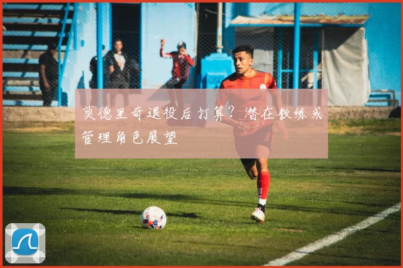 莫德里奇退役后打算?潜在教练或管理角色展望
