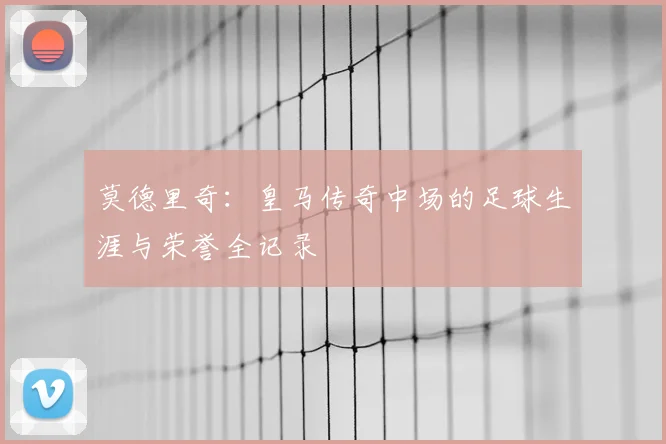 莫德里奇：皇马传奇中场的足球生涯与荣誉全记录