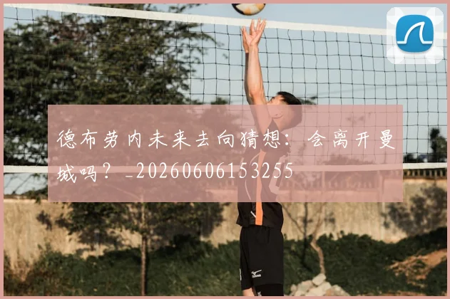德布劳内未来去向猜想：会离开曼城吗？_20260606153255