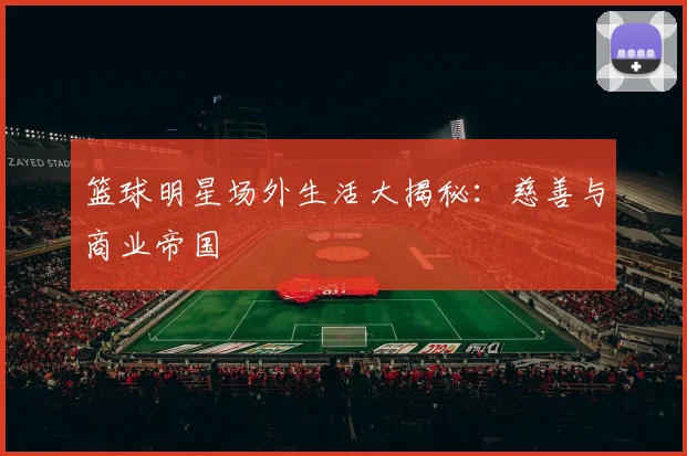 篮球明星场外生活大揭秘：慈善与商业帝国