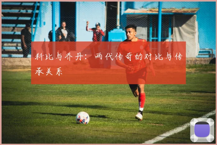 科比与乔丹:两代传奇的对比与传承关系