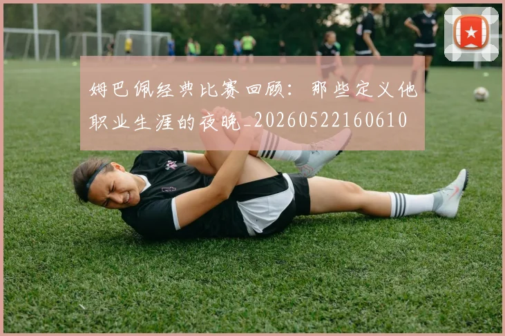 姆巴佩经典比赛回顾：那些定义他职业生涯的夜晚_20260522160610