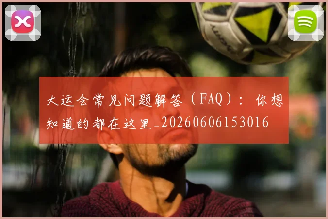 大运会常见问题解答（FAQ）：你想知道的都在这里_20260606153016
