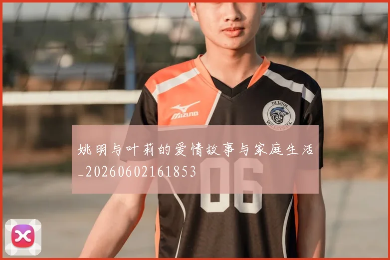 姚明与叶莉的爱情故事与家庭生活_20260602161853
