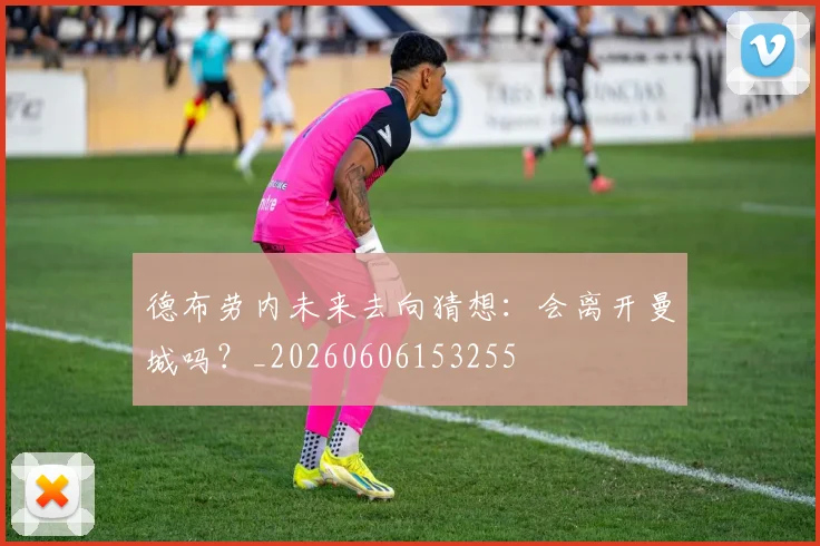 德布劳内未来去向猜想:会离开曼城吗?_20260606153255