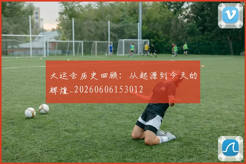 大运会历史回顾：从起源到今天的辉煌_20260606153012