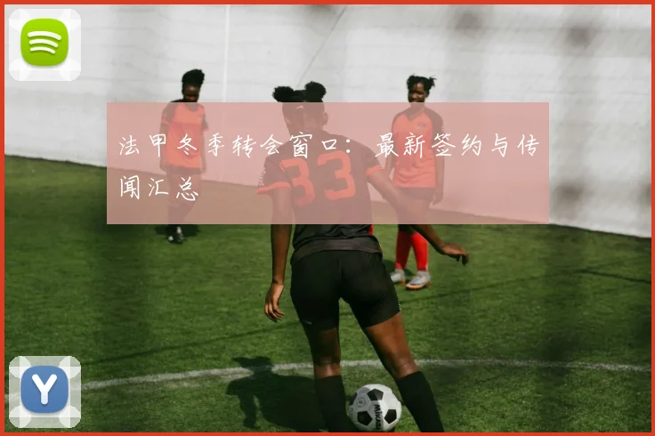 法甲冬季转会窗口:最新签约与传闻汇总