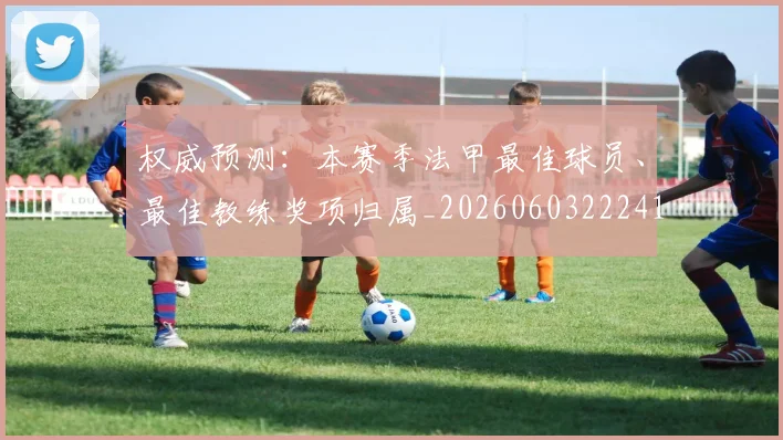 权威预测:本赛季法甲最佳球员、最佳教练奖项归属_20260603222416