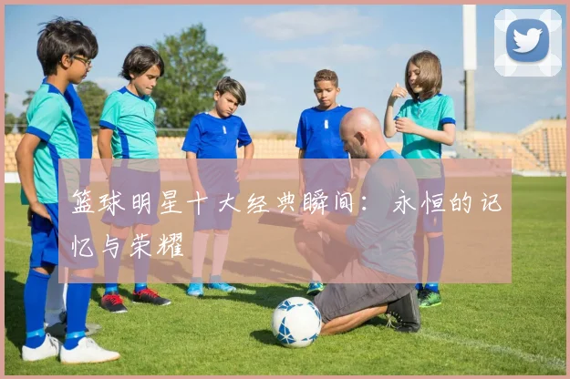 篮球明星十大经典瞬间：永恒的记忆与荣耀