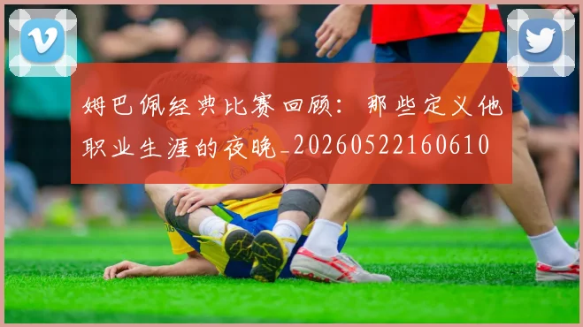 姆巴佩经典比赛回顾：那些定义他职业生涯的夜晚_20260522160610