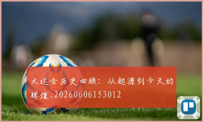 大运会历史回顾:从起源到今天的辉煌_20260606153012