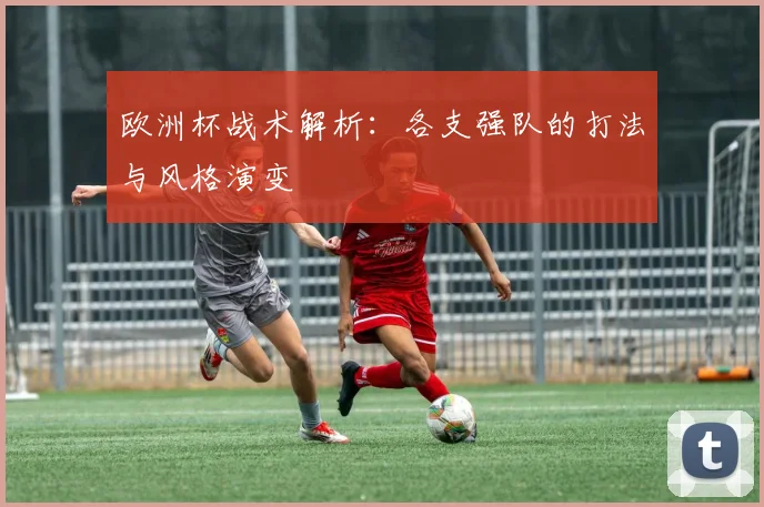 欧洲杯战术解析:各支强队的打法与风格演变