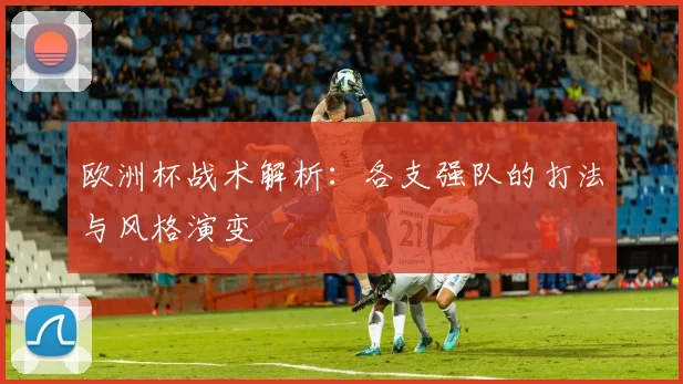 欧洲杯战术解析：各支强队的打法与风格演变