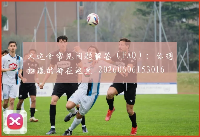 大运会常见问题解答（FAQ）：你想知道的都在这里_20260606153016